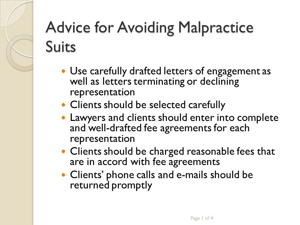 Advice for Avoiding Malpractice Suits Use carefully drafted letters of engagement as well as letters terminating or declining representation Clients should be selected carefully Lawyers and clients should enter into complete and well-drafted fee agreements for each representation Clients should be charged reasonable fees that are in accord with fee agreements Clients’ phone calls and  s should be returned promptly Page 1 of 4
