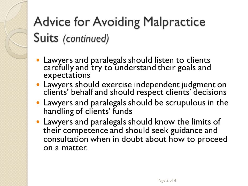 Advice for Avoiding Malpractice Suits (continued) Lawyers and paralegals should listen to clients carefully and try to understand their goals and expectations Lawyers should exercise independent judgment on clients’ behalf and should respect clients’ decisions Lawyers and paralegals should be scrupulous in the handling of clients’ funds Lawyers and paralegals should know the limits of their competence and should seek guidance and consultation when in doubt about how to proceed on a matter.