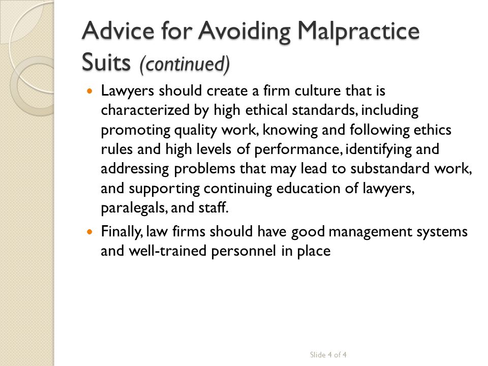 Advice for Avoiding Malpractice Suits (continued) Lawyers should create a firm culture that is characterized by high ethical standards, including promoting quality work, knowing and following ethics rules and high levels of performance, identifying and addressing problems that may lead to substandard work, and supporting continuing education of lawyers, paralegals, and staff.
