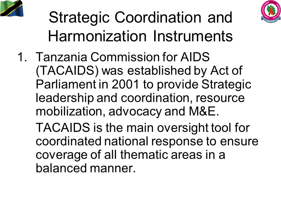 Strategic Coordination and Harmonization Instruments 1.Tanzania Commission for AIDS (TACAIDS) was established by Act of Parliament in 2001 to provide Strategic leadership and coordination, resource mobilization, advocacy and M&E.