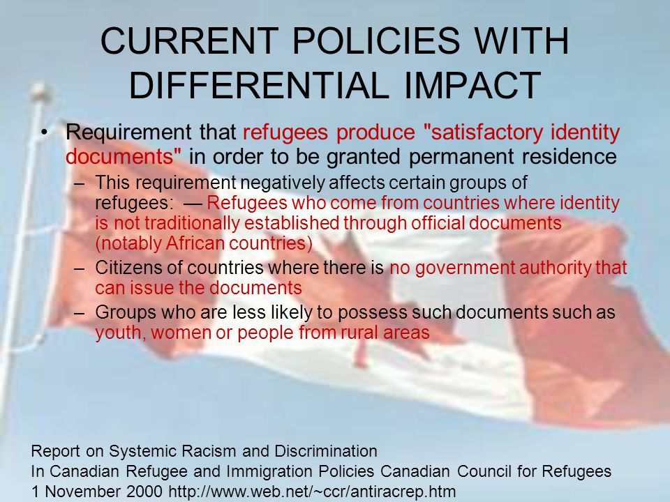 CURRENT POLICIES WITH DIFFERENTIAL IMPACT Requirement that refugees produce satisfactory identity documents in order to be granted permanent residence –This requirement negatively affects certain groups of refugees: — Refugees who come from countries where identity is not traditionally established through official documents (notably African countries) –Citizens of countries where there is no government authority that can issue the documents –Groups who are less likely to possess such documents such as youth, women or people from rural areas Report on Systemic Racism and Discrimination In Canadian Refugee and Immigration Policies Canadian Council for Refugees 1 November