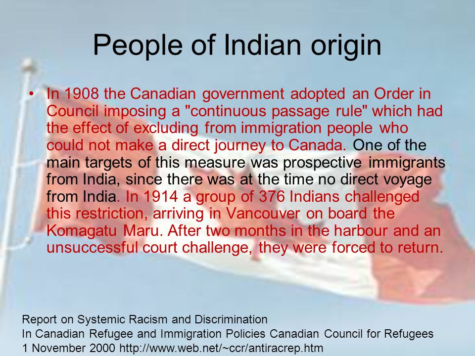 People of Indian origin In 1908 the Canadian government adopted an Order in Council imposing a continuous passage rule which had the effect of excluding from immigration people who could not make a direct journey to Canada.