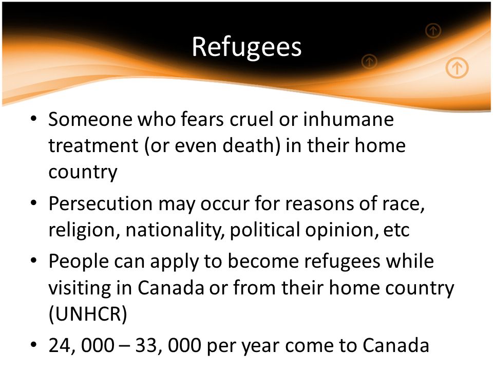 Refugees Someone who fears cruel or inhumane treatment (or even death) in their home country Persecution may occur for reasons of race, religion, nationality, political opinion, etc People can apply to become refugees while visiting in Canada or from their home country (UNHCR) 24, 000 – 33, 000 per year come to Canada