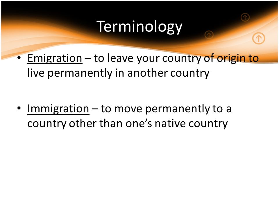 Terminology Emigration – to leave your country of origin to live permanently in another country Immigration – to move permanently to a country other than one’s native country
