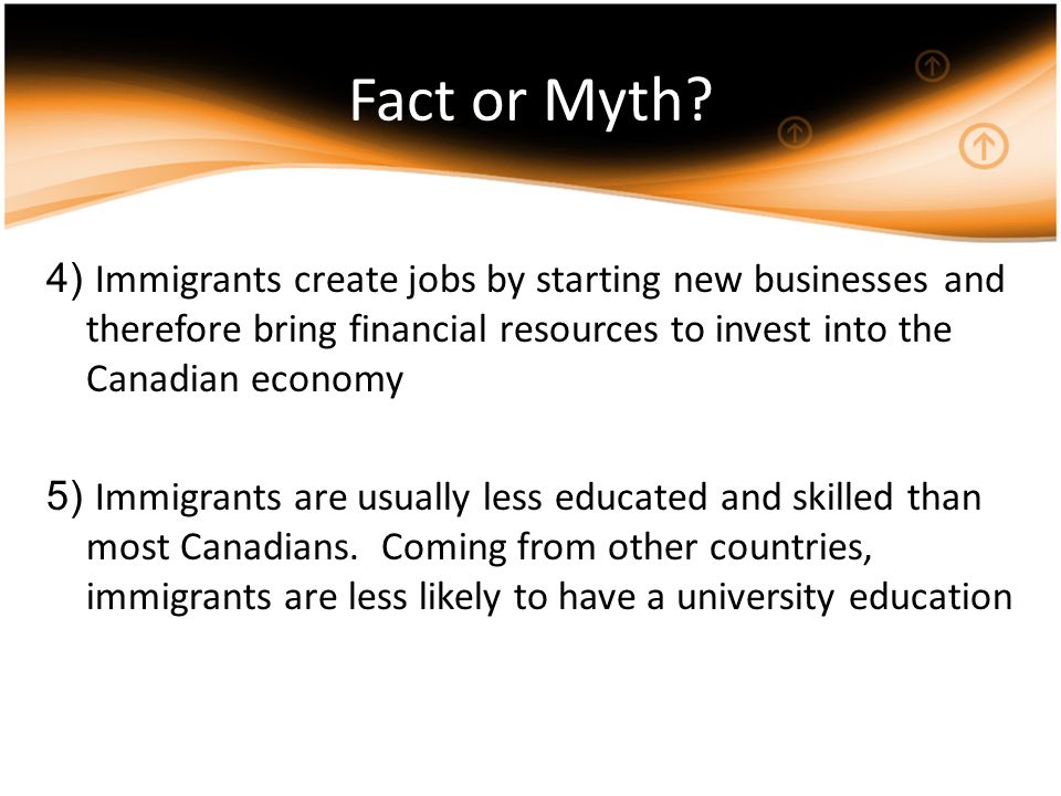 4) Immigrants create jobs by starting new businesses and therefore bring financial resources to invest into the Canadian economy 5) Immigrants are usually less educated and skilled than most Canadians.