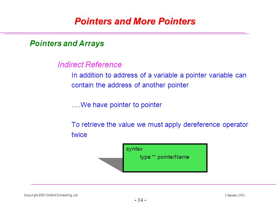 Copyright 2001 Oxford Consulting, Ltd1 January Pointers and More Pointers Pointers and Arrays Indirect Reference In addition to address of a variable a pointer variable can contain the address of another pointer ….We have pointer to pointer To retrieve the value we must apply dereference operator twice syntax type ** pointerName