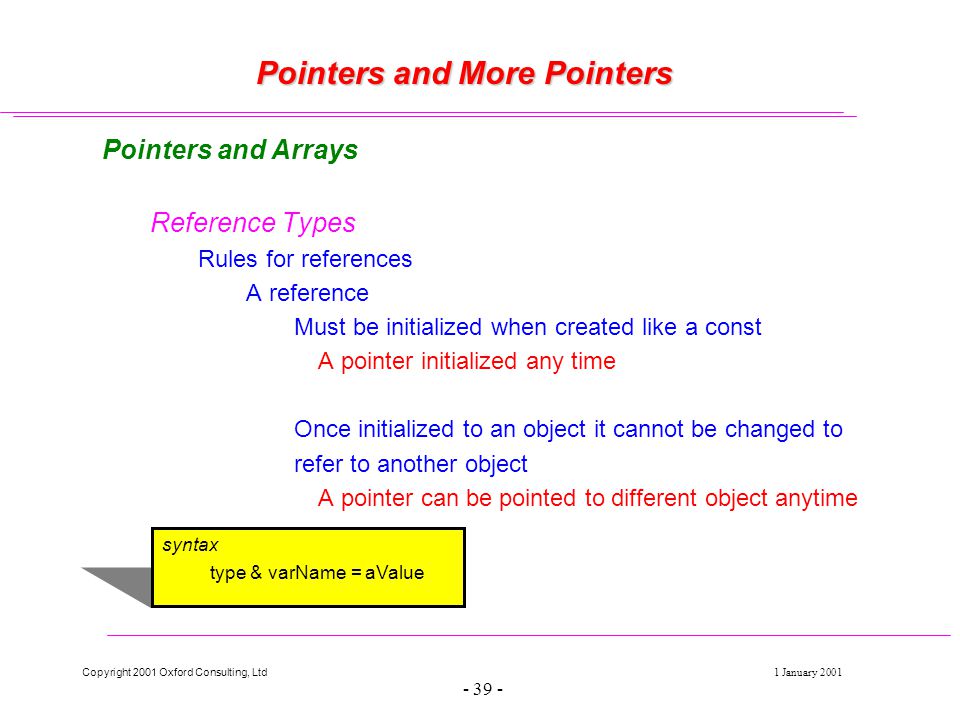 Copyright 2001 Oxford Consulting, Ltd1 January Pointers and More Pointers Pointers and Arrays Reference Types Rules for references A reference Must be initialized when created like a const A pointer initialized any time Once initialized to an object it cannot be changed to refer to another object A pointer can be pointed to different object anytime syntax type & varName = aValue