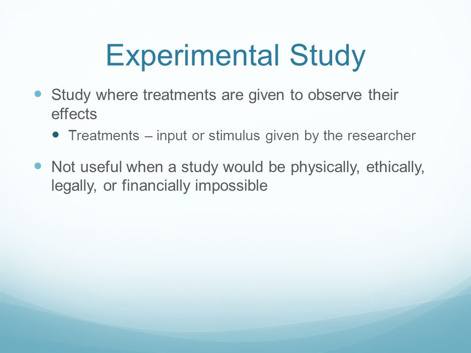 Experimental Study Study where treatments are given to observe their effects Treatments – input or stimulus given by the researcher Not useful when a study would be physically, ethically, legally, or financially impossible