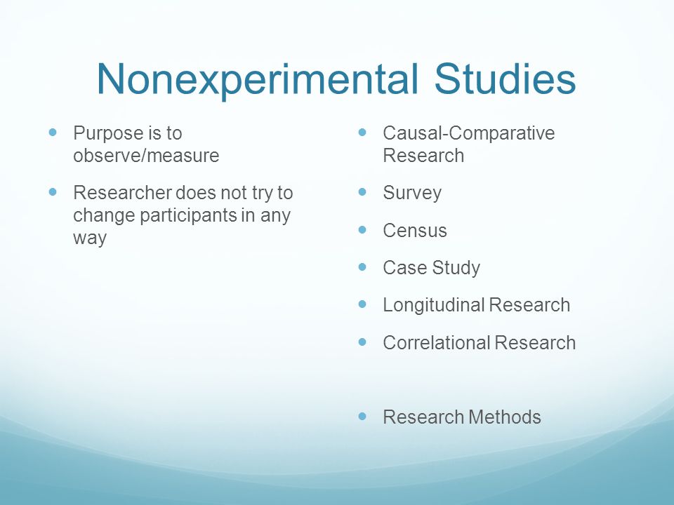 Nonexperimental Studies Purpose is to observe/measure Researcher does not try to change participants in any way Causal-Comparative Research Survey Census Case Study Longitudinal Research Correlational Research Research Methods
