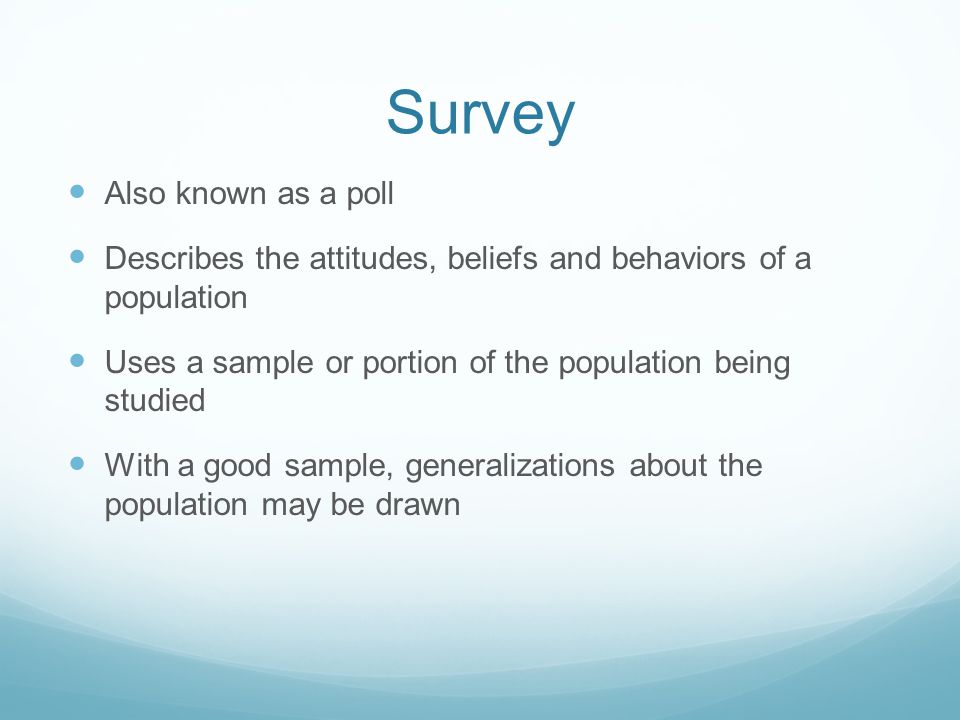 Survey Also known as a poll Describes the attitudes, beliefs and behaviors of a population Uses a sample or portion of the population being studied With a good sample, generalizations about the population may be drawn