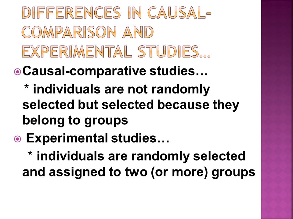  Causal-comparative studies… * individuals are not randomly selected but selected because they belong to groups  Experimental studies… * individuals are randomly selected and assigned to two (or more) groups