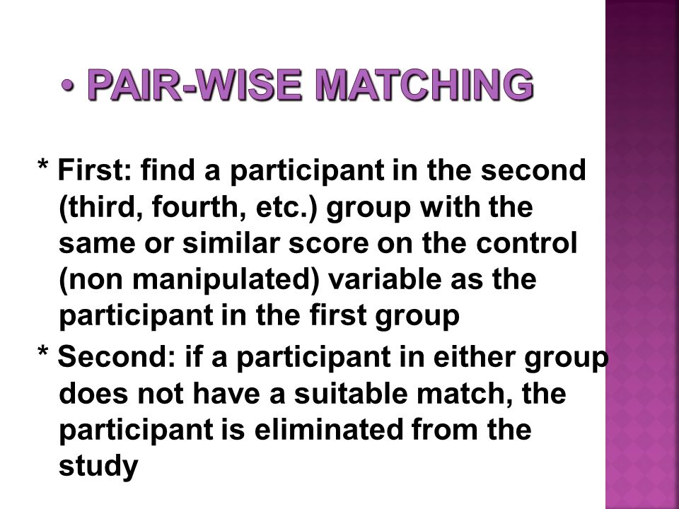 * First: find a participant in the second (third, fourth, etc.) group with the same or similar score on the control (non manipulated) variable as the participant in the first group * Second: if a participant in either group does not have a suitable match, the participant is eliminated from the study