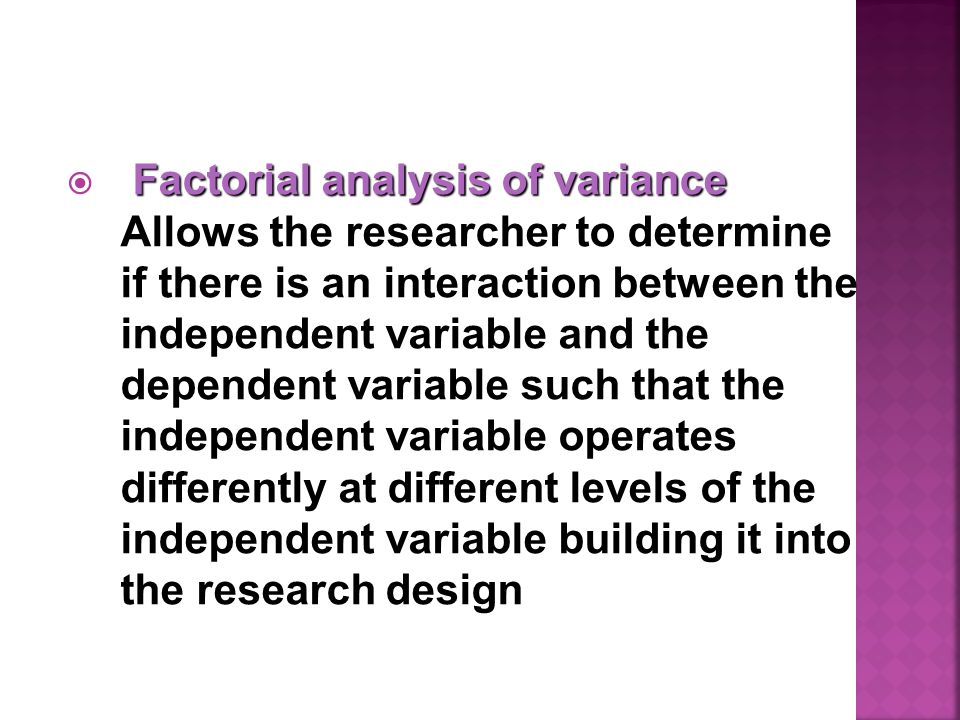 Factorial analysis of variance  Factorial analysis of variance Allows the researcher to determine if there is an interaction between the independent variable and the dependent variable such that the independent variable operates differently at different levels of the independent variable building it into the research design