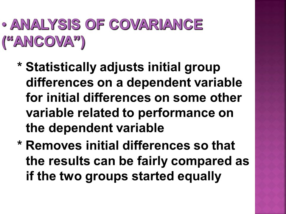 * Statistically adjusts initial group differences on a dependent variable for initial differences on some other variable related to performance on the dependent variable * Removes initial differences so that the results can be fairly compared as if the two groups started equally