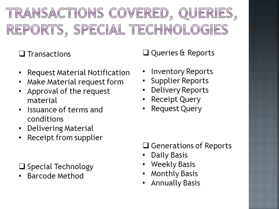  Transactions Request Material Notification Make Material request form Approval of the request material Issuance of terms and conditions Delivering Material Receipt from supplier  Queries & Reports Inventory Reports Supplier Reports Delivery Reports Receipt Query Request Query  Generations of Reports Daily Basis Weekly Basis Monthly Basis Annually Basis  Special Technology Barcode Method