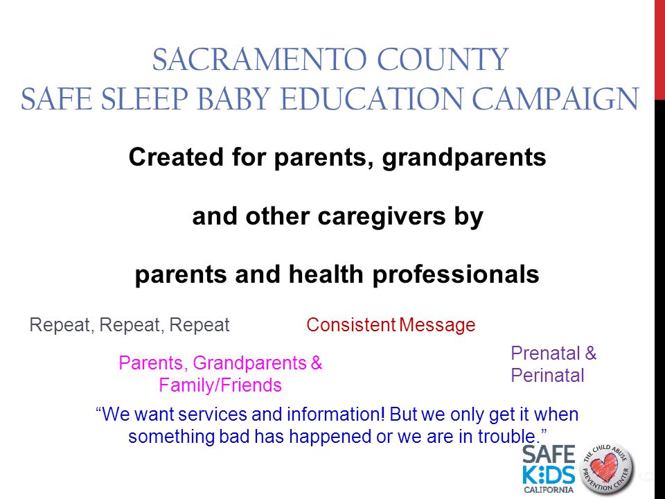 SACRAMENTO COUNTY SAFE SLEEP BABY EDUCATION CAMPAIGN Created for parents, grandparents and other caregivers by parents and health professionals 6 Consistent MessageRepeat, Repeat, Repeat Parents, Grandparents & Family/Friends Prenatal & Perinatal We want services and information.