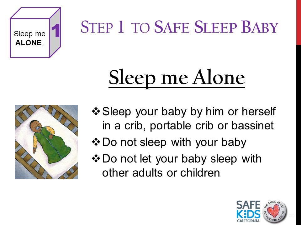 S TEP 1 TO S AFE S LEEP B ABY Sleep me Alone 8  Sleep your baby by him or herself in a crib, portable crib or bassinet  Do not sleep with your baby  Do not let your baby sleep with other adults or children Sleep me ALONE.