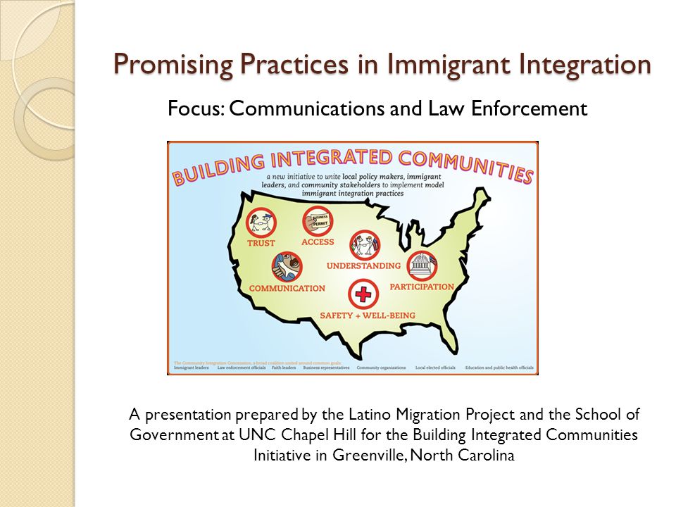 Promising Practices in Immigrant Integration Focus: Communications and Law Enforcement A presentation prepared by the Latino Migration Project and the School of Government at UNC Chapel Hill for the Building Integrated Communities Initiative in Greenville, North Carolina