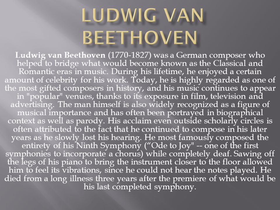 Ludwig van Beethoven ( ) was a German composer who helped to bridge what would become known as the Classical and Romantic eras in music.