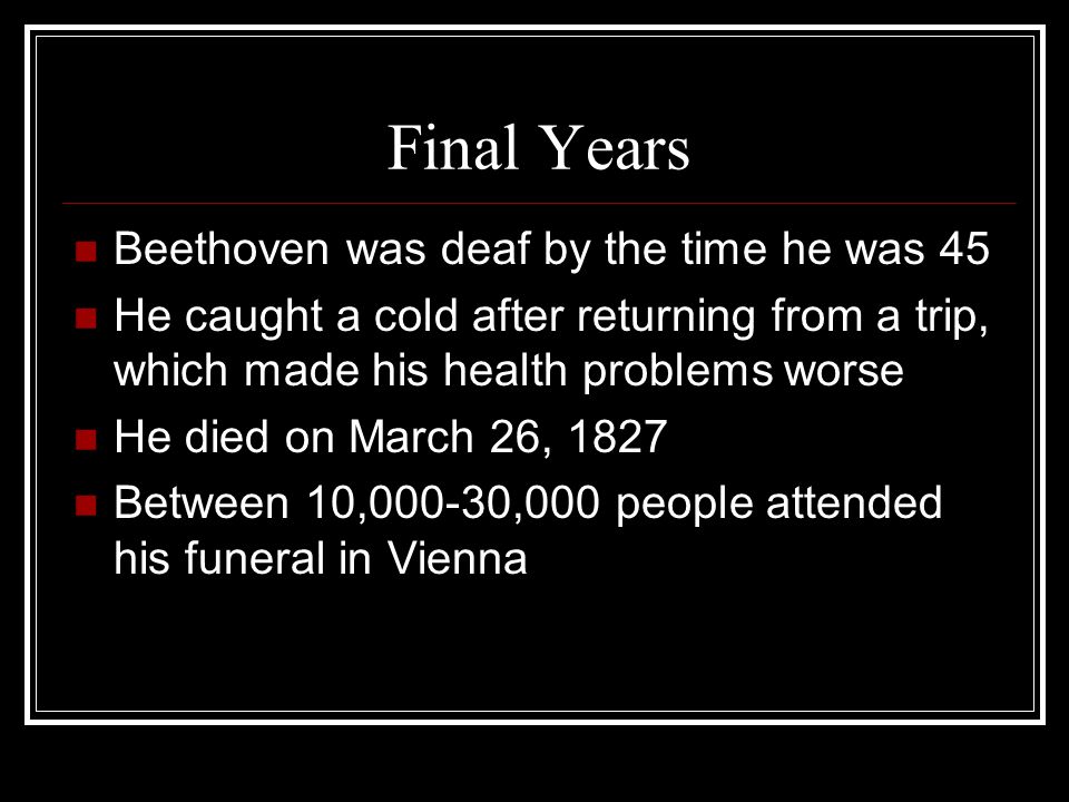 Final Years Beethoven was deaf by the time he was 45 He caught a cold after returning from a trip, which made his health problems worse He died on March 26, 1827 Between 10,000-30,000 people attended his funeral in Vienna