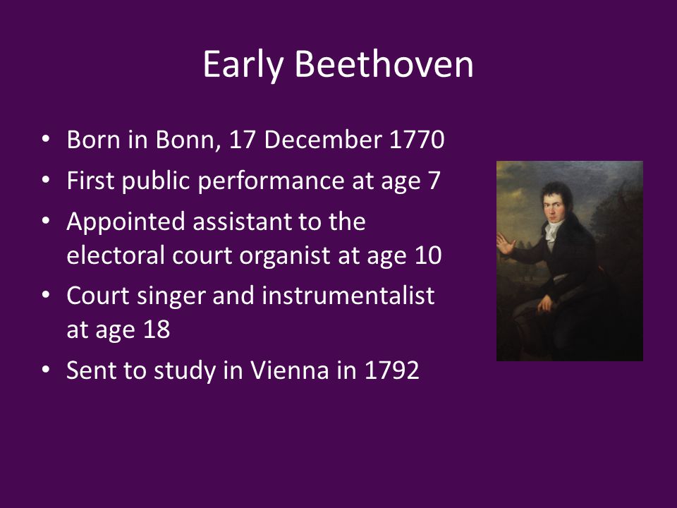 Early Beethoven Born in Bonn, 17 December 1770 First public performance at age 7 Appointed assistant to the electoral court organist at age 10 Court singer and instrumentalist at age 18 Sent to study in Vienna in 1792