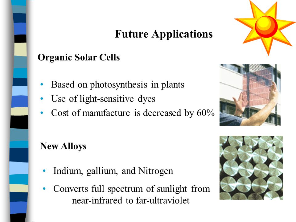 Future Applications Based on photosynthesis in plants Use of light-sensitive dyes Cost of manufacture is decreased by 60% Organic Solar Cells New Alloys Indium, gallium, and Nitrogen Converts full spectrum of sunlight from near-infrared to far-ultraviolet