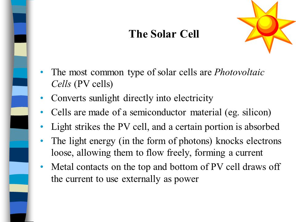 The Solar Cell The most common type of solar cells are Photovoltaic Cells (PV cells) Converts sunlight directly into electricity Cells are made of a semiconductor material (eg.