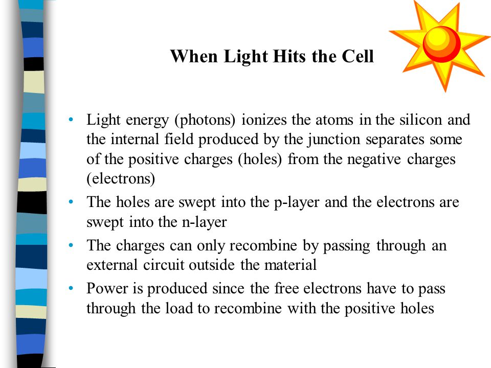 When Light Hits the Cell Light energy (photons) ionizes the atoms in the silicon and the internal field produced by the junction separates some of the positive charges (holes) from the negative charges (electrons) The holes are swept into the p-layer and the electrons are swept into the n-layer The charges can only recombine by passing through an external circuit outside the material Power is produced since the free electrons have to pass through the load to recombine with the positive holes