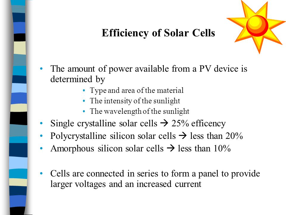 Efficiency of Solar Cells The amount of power available from a PV device is determined by Type and area of the material The intensity of the sunlight The wavelength of the sunlight Single crystalline solar cells  25% efficency Polycrystalline silicon solar cells  less than 20% Amorphous silicon solar cells  less than 10% Cells are connected in series to form a panel to provide larger voltages and an increased current