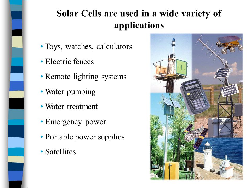 Solar Cells are used in a wide variety of applications Toys, watches, calculators Electric fences Remote lighting systems Water pumping Water treatment Emergency power Portable power supplies Satellites