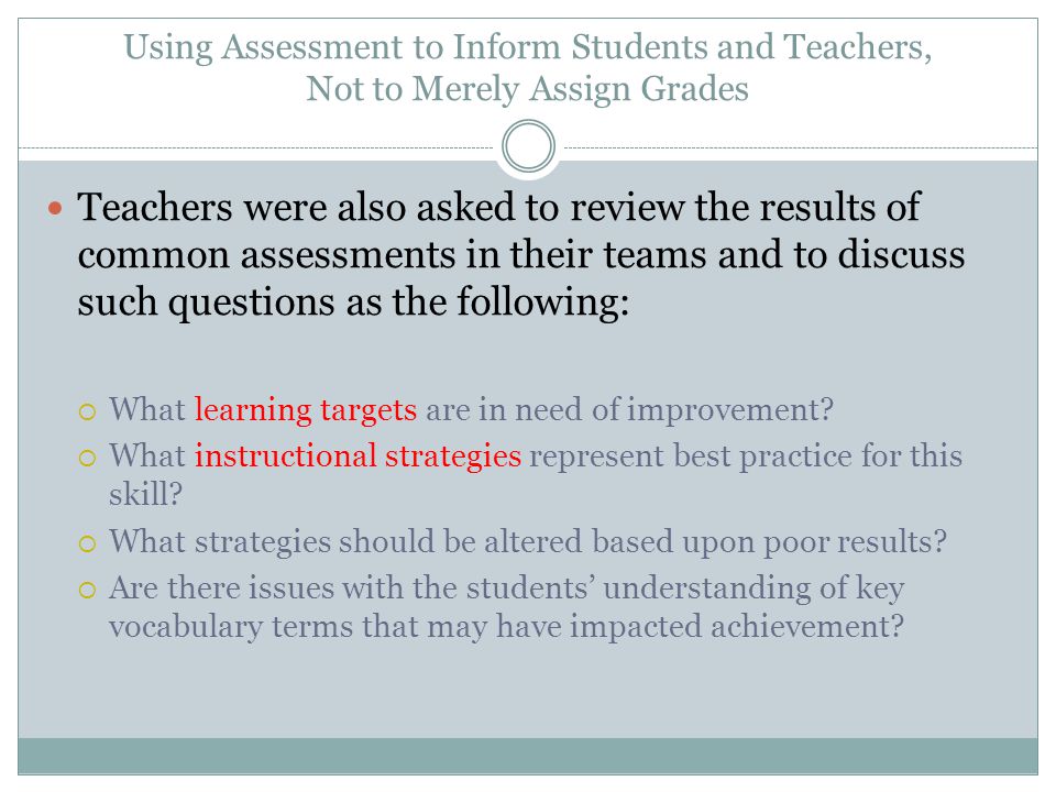 Using Assessment to Inform Students and Teachers, Not to Merely Assign Grades Teachers were also asked to review the results of common assessments in their teams and to discuss such questions as the following:  What learning targets are in need of improvement.