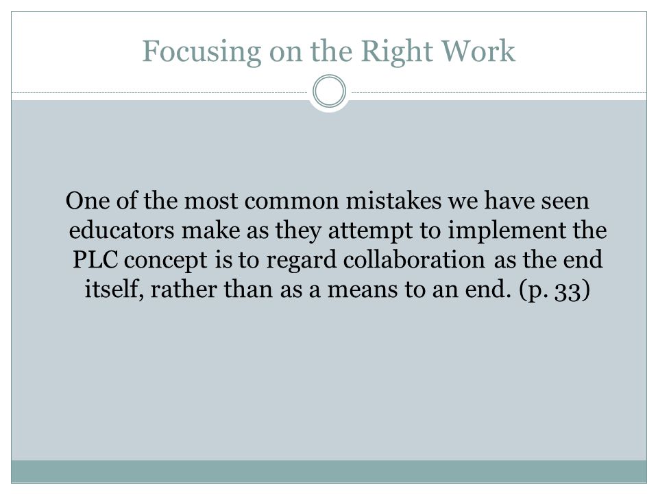 Focusing on the Right Work One of the most common mistakes we have seen educators make as they attempt to implement the PLC concept is to regard collaboration as the end itself, rather than as a means to an end.