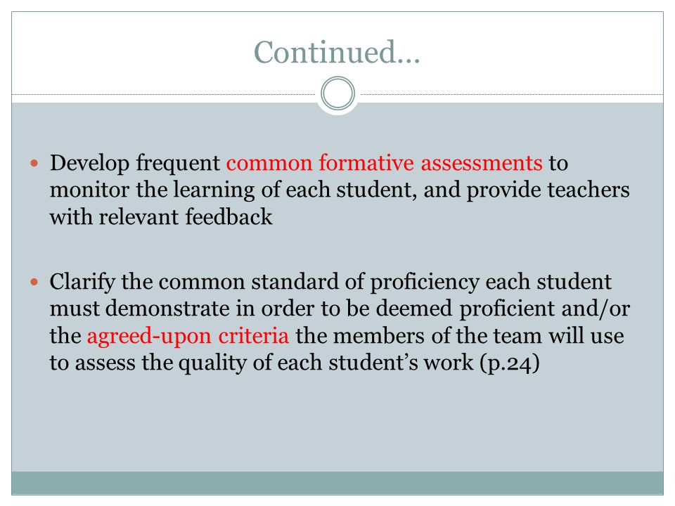Continued… Develop frequent common formative assessments to monitor the learning of each student, and provide teachers with relevant feedback Clarify the common standard of proficiency each student must demonstrate in order to be deemed proficient and/or the agreed-upon criteria the members of the team will use to assess the quality of each student’s work (p.24)
