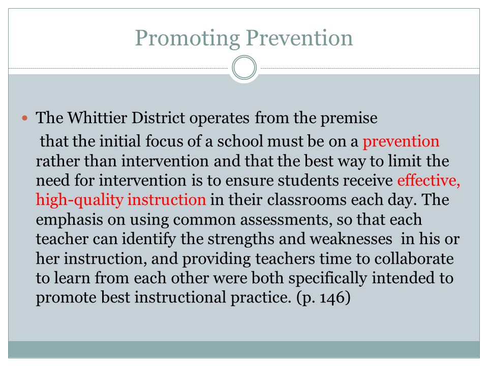 Promoting Prevention The Whittier District operates from the premise that the initial focus of a school must be on a prevention rather than intervention and that the best way to limit the need for intervention is to ensure students receive effective, high-quality instruction in their classrooms each day.