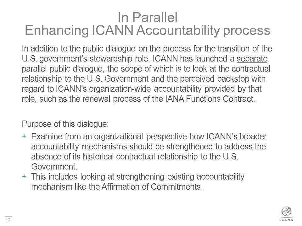 17 In Parallel Enhancing ICANN Accountability process In addition to the public dialogue on the process for the transition of the U.S.