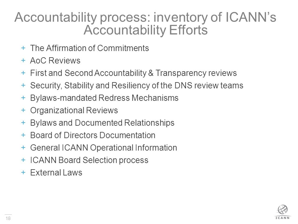 18 Accountability process: inventory of ICANN’s Accountability Efforts  The Affirmation of Commitments  AoC Reviews  First and Second Accountability & Transparency reviews  Security, Stability and Resiliency of the DNS review teams  Bylaws-mandated Redress Mechanisms  Organizational Reviews  Bylaws and Documented Relationships  Board of Directors Documentation  General ICANN Operational Information  ICANN Board Selection process  External Laws
