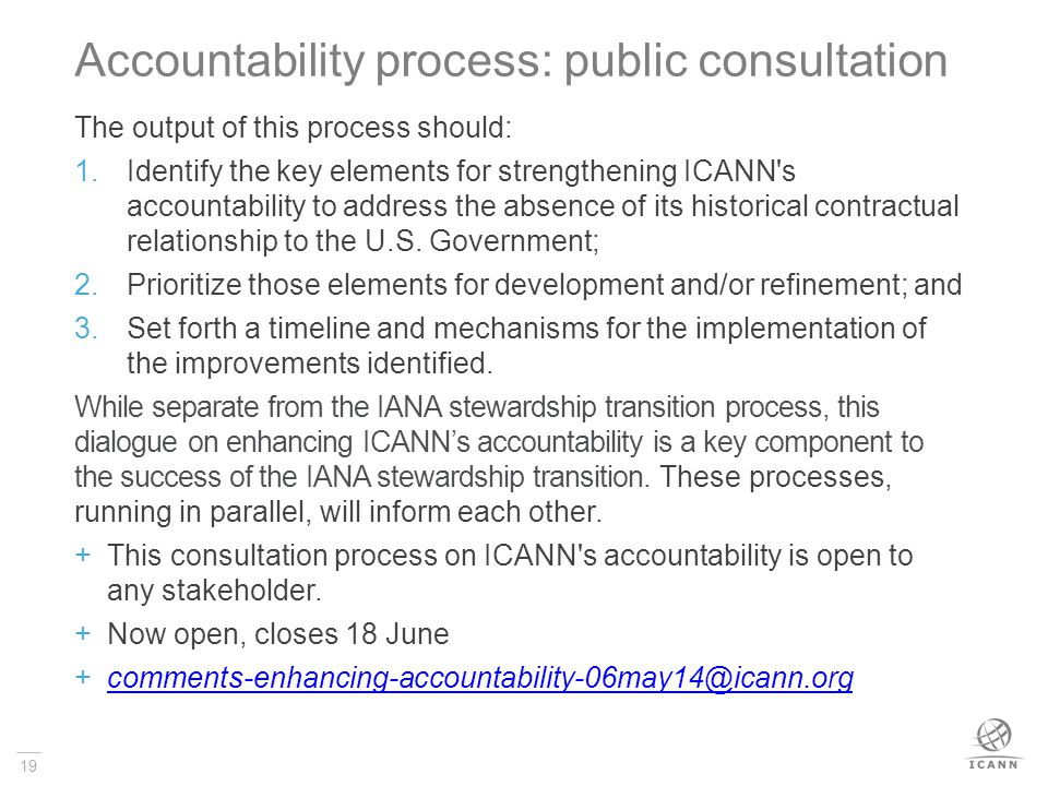 19 Accountability process: public consultation The output of this process should: 1.Identify the key elements for strengthening ICANN s accountability to address the absence of its historical contractual relationship to the U.S.