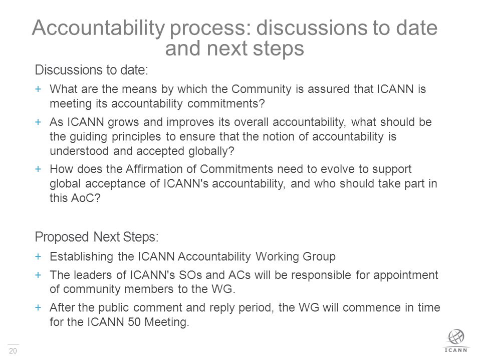 20 Accountability process: discussions to date and next steps Discussions to date:  What are the means by which the Community is assured that ICANN is meeting its accountability commitments.