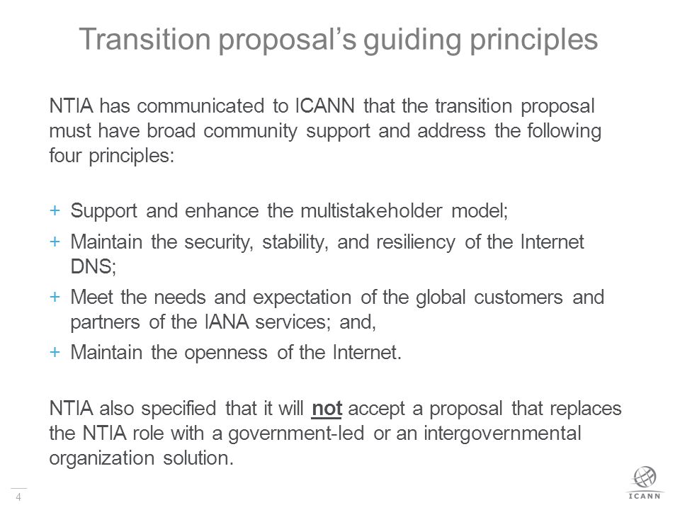 4 Transition proposal’s guiding principles NTIA has communicated to ICANN that the transition proposal must have broad community support and address the following four principles:  Support and enhance the multistakeholder model;  Maintain the security, stability, and resiliency of the Internet DNS;  Meet the needs and expectation of the global customers and partners of the IANA services; and,  Maintain the openness of the Internet.
