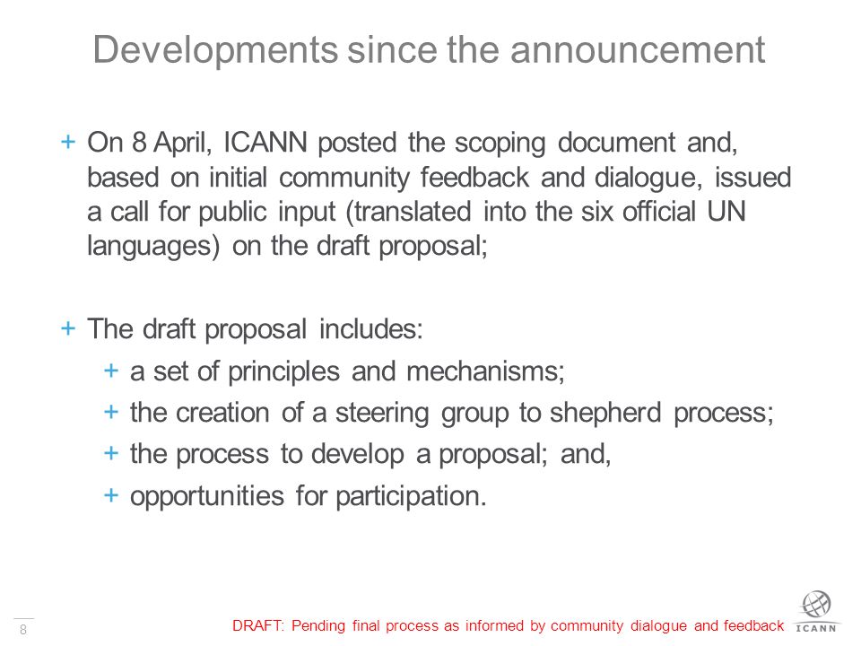 8 Developments since the announcement  On 8 April, ICANN posted the scoping document and, based on initial community feedback and dialogue, issued a call for public input (translated into the six official UN languages) on the draft proposal;  The draft proposal includes:  a set of principles and mechanisms;  the creation of a steering group to shepherd process;  the process to develop a proposal; and,  opportunities for participation.