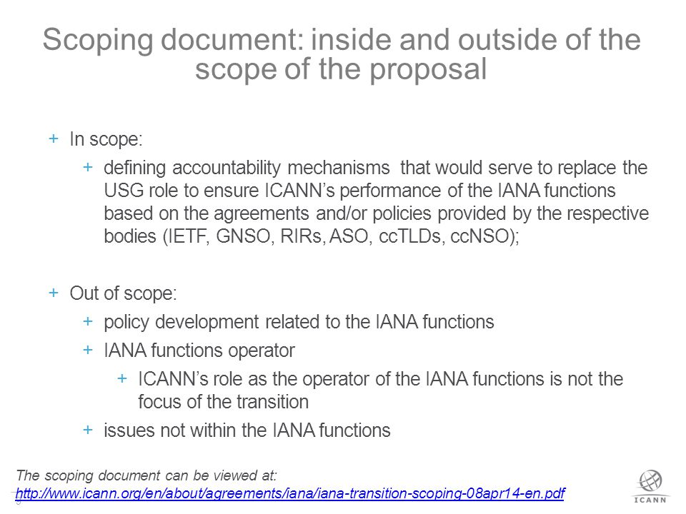 9 Scoping document: inside and outside of the scope of the proposal  In scope:  defining accountability mechanisms that would serve to replace the USG role to ensure ICANN’s performance of the IANA functions based on the agreements and/or policies provided by the respective bodies (IETF, GNSO, RIRs, ASO, ccTLDs, ccNSO);  Out of scope:  policy development related to the IANA functions  IANA functions operator  ICANN’s role as the operator of the IANA functions is not the focus of the transition  issues not within the IANA functions The scoping document can be viewed at: