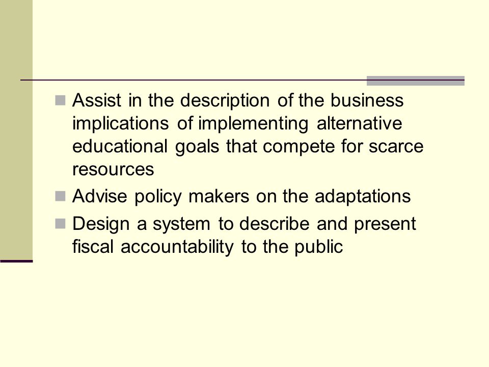 Assist in the description of the business implications of implementing alternative educational goals that compete for scarce resources Advise policy makers on the adaptations Design a system to describe and present fiscal accountability to the public