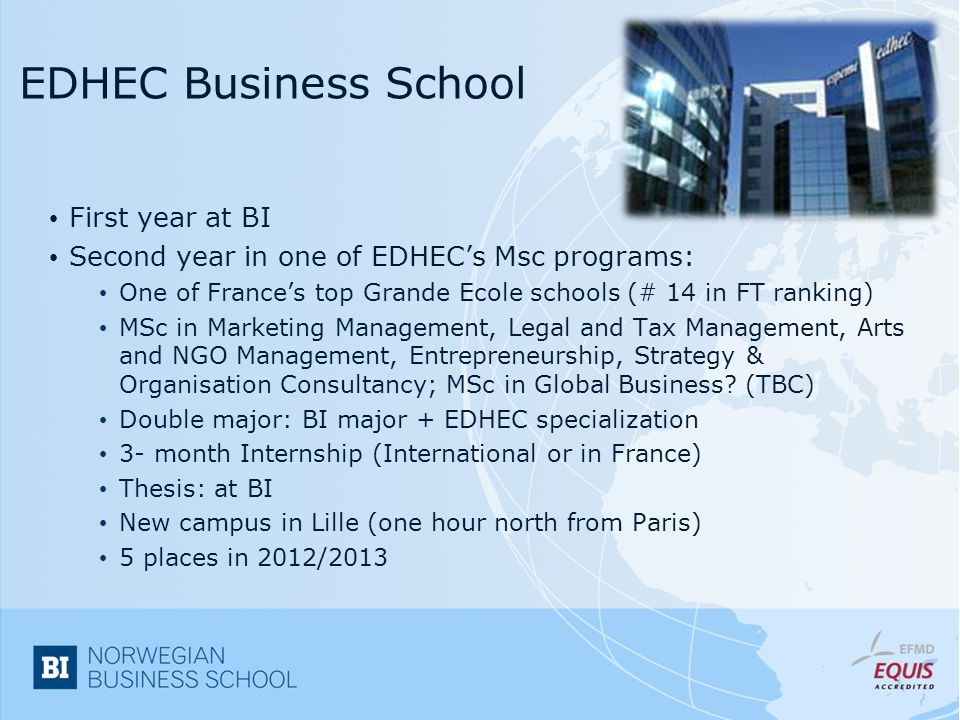 EDHEC Business School First year at BI Second year in one of EDHEC’s Msc programs: One of France’s top Grande Ecole schools (# 14 in FT ranking) MSc in Marketing Management, Legal and Tax Management, Arts and NGO Management, Entrepreneurship, Strategy & Organisation Consultancy; MSc in Global Business.