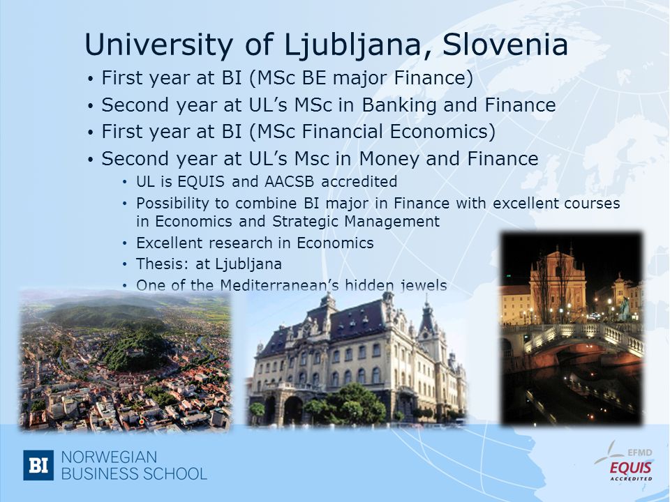 University of Ljubljana, Slovenia First year at BI (MSc BE major Finance) Second year at UL’s MSc in Banking and Finance First year at BI (MSc Financial Economics) Second year at UL’s Msc in Money and Finance UL is EQUIS and AACSB accredited Possibility to combine BI major in Finance with excellent courses in Economics and Strategic Management Excellent research in Economics Thesis: at Ljubljana One of the Mediterranean’s hidden jewels