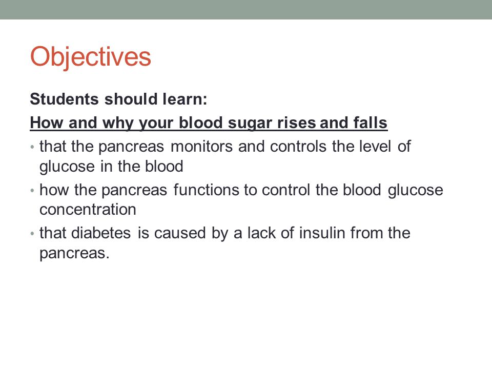 Objectives Students should learn: How and why your blood sugar rises and falls that the pancreas monitors and controls the level of glucose in the blood how the pancreas functions to control the blood glucose concentration that diabetes is caused by a lack of insulin from the pancreas.
