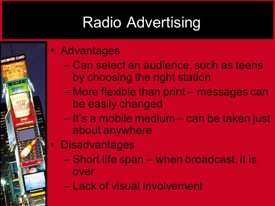 Radio Advertising Advantages –Can select an audience, such as teens by choosing the right station –More flexible than print – messages can be easily changed –It’s a mobile medium – can be taken just about anywhere Disadvantages –Short life span – when broadcast, it is over –Lack of visual involvement
