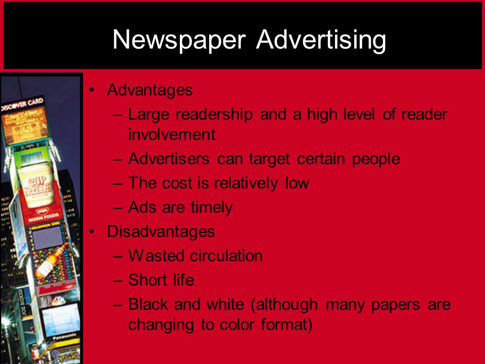 Newspaper Advertising Advantages –L–Large readership and a high level of reader involvement –A–Advertisers can target certain people –T–The cost is relatively low –A–Ads are timely Disadvantages –W–Wasted circulation –S–Short life –B–Black and white (although many papers are changing to color format)
