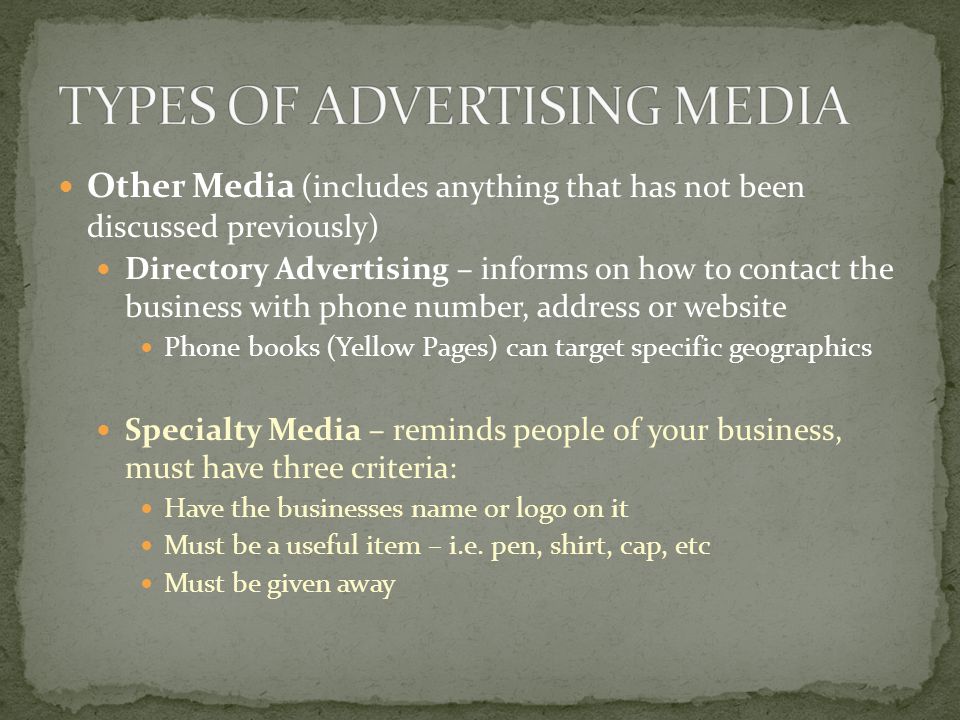Other Media (includes anything that has not been discussed previously) Directory Advertising – informs on how to contact the business with phone number, address or website Phone books (Yellow Pages) can target specific geographics Specialty Media – reminds people of your business, must have three criteria: Have the businesses name or logo on it Must be a useful item – i.e.