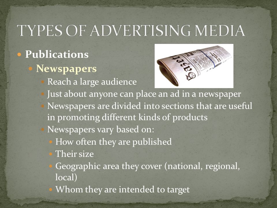 Publications Newspapers Reach a large audience Just about anyone can place an ad in a newspaper Newspapers are divided into sections that are useful in promoting different kinds of products Newspapers vary based on: How often they are published Their size Geographic area they cover (national, regional, local) Whom they are intended to target