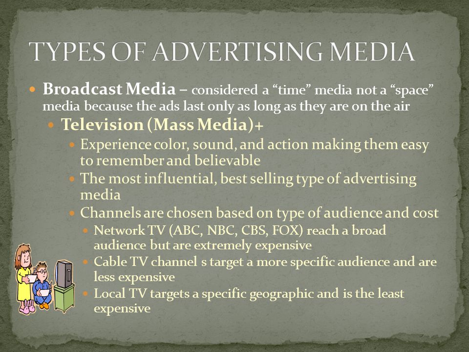 Broadcast Media – considered a time media not a space media because the ads last only as long as they are on the air Television (Mass Media)+ Experience color, sound, and action making them easy to remember and believable The most influential, best selling type of advertising media Channels are chosen based on type of audience and cost Network TV (ABC, NBC, CBS, FOX) reach a broad audience but are extremely expensive Cable TV channel s target a more specific audience and are less expensive Local TV targets a specific geographic and is the least expensive